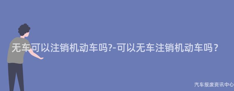 无车可以注销机动车吗?-可以无车注销机动车吗？
