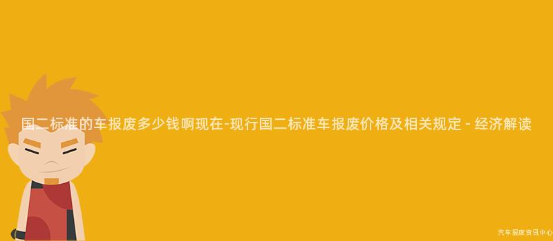 国二标准的车报废多少钱啊现在-现行国二标准车报废价格及相关规定 - 经济解读