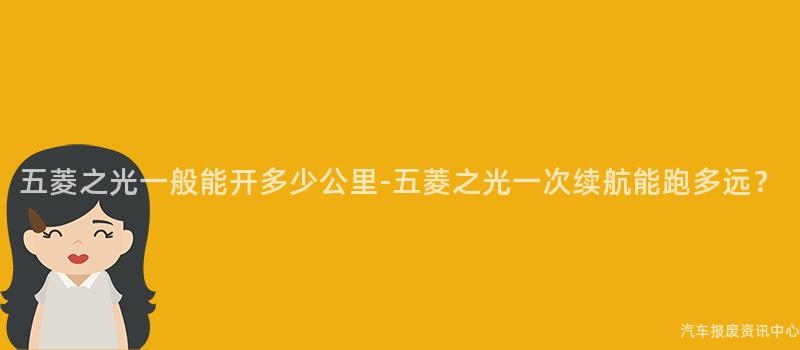 五菱之光一般能开多少公里-五菱之光一次续航能跑多远？