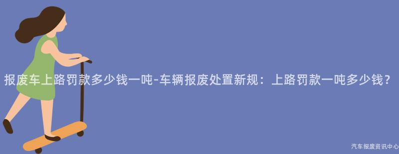 报废车上路罚款多少钱一吨-车辆报废处置新规：上路罚款一吨多少钱？