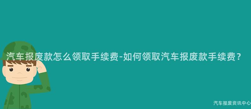 汽车报废款怎么领取手续费-如何领取汽车报废款手续费？