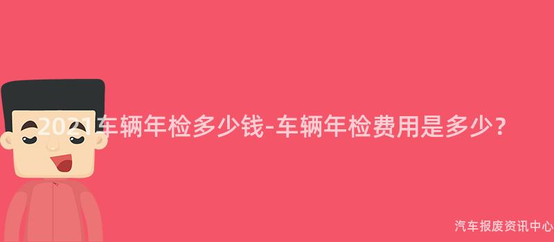 2021车辆年检多少钱-车辆年检费用是多少？