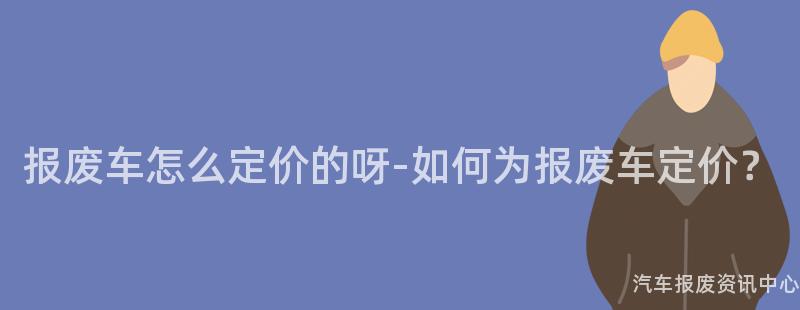 报废车怎么定价的呀-如何为报废车定价？