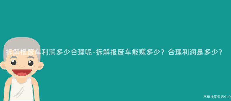拆解报废车利润多少合理呢-拆解报废车能赚多少？合理利润是多少？