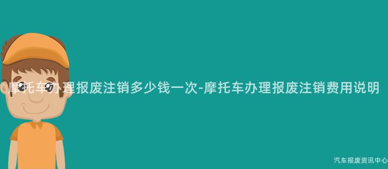 摩托车办理报废注销多少钱一次-摩托车办理报废注销费用说明