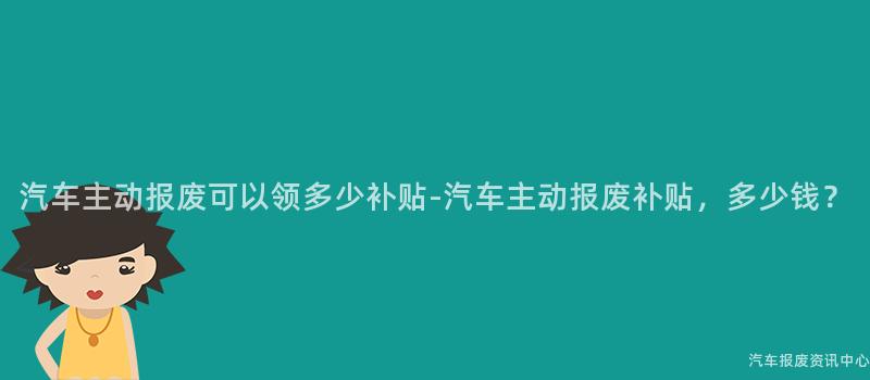 汽车主动报废可以领多少补贴-汽车主动报废补贴，多少钱？