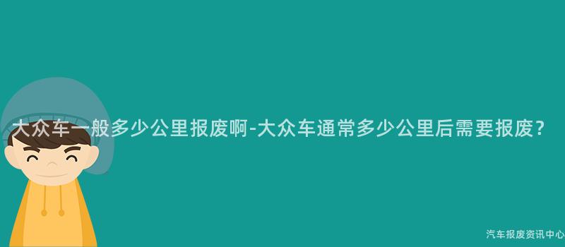 大众车一般多少公里报废啊-大众车通常多少公里后需要报废？