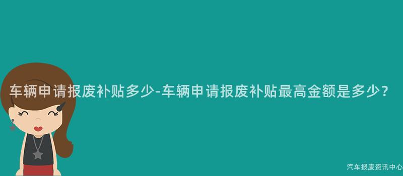 车辆申请报废补贴多少-车辆申请报废补贴最高金额是多少？