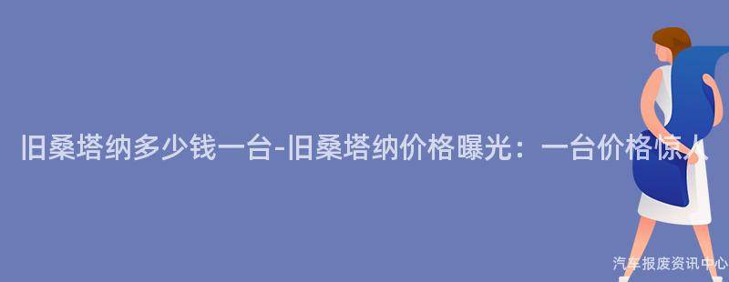 旧桑塔纳多少钱一台-旧桑塔纳价格曝光：一台价格惊人