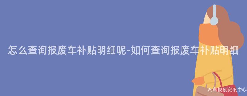 怎么查询报废车补贴明细呢-如何查询报废车补贴明细