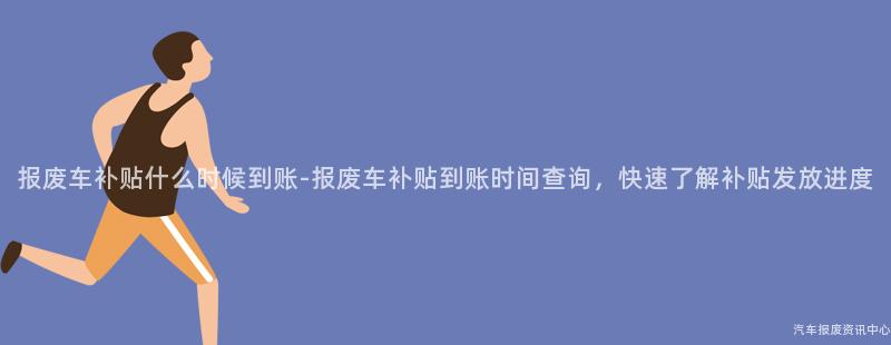 报废车补贴什么时候到账-报废车补贴到账时间查询，快速了解补贴发放进度
