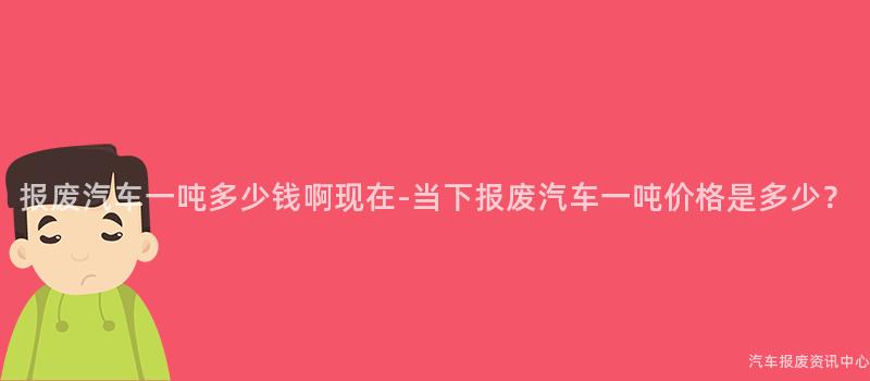 报废汽车一吨多少钱啊现在-当下报废汽车一吨价格是多少？