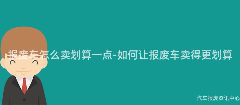报废车怎么卖划算一点-如何让报废车卖得更划算
