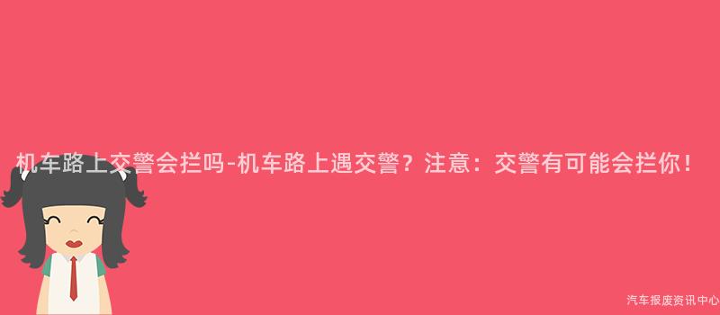机车路上交警会拦吗-机车路上遇交警？注意：交警有可能会拦你！