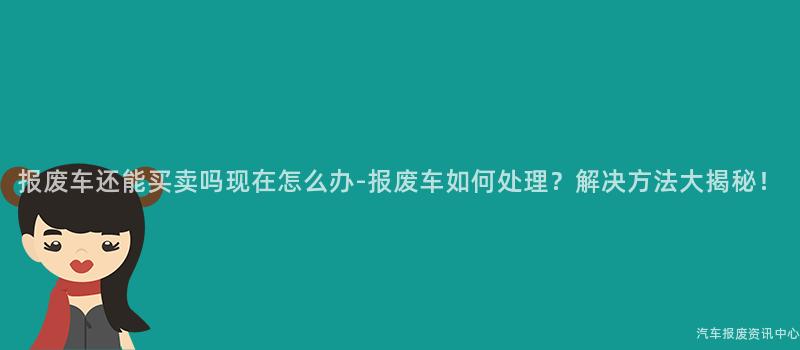 报废车还能买卖吗现在怎么办-报废车如何处理？解决方法大揭秘！