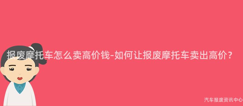 报废摩托车怎么卖高价钱-如何让报废摩托车卖出高价？
