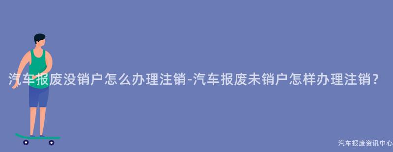 汽车报废没销户怎么办理注销-汽车报废未销户怎样办理注销？