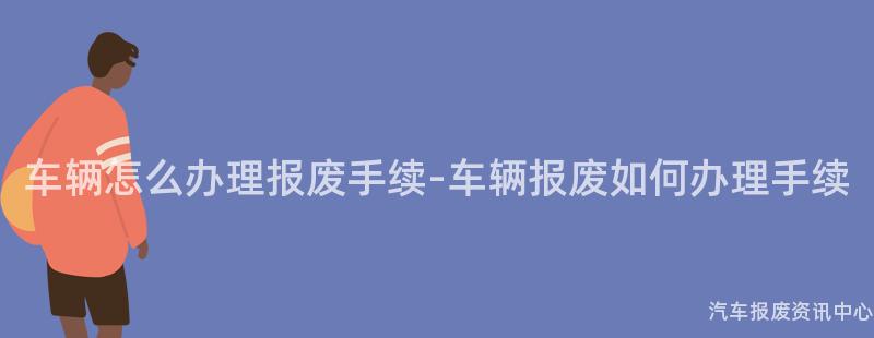 车辆怎么办理报废手续-车辆报废如何办理手续