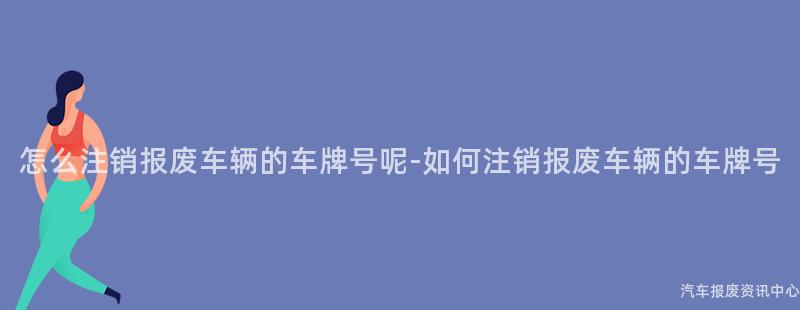 怎么注销报废车辆的车牌号呢-如何注销报废车辆的车牌号