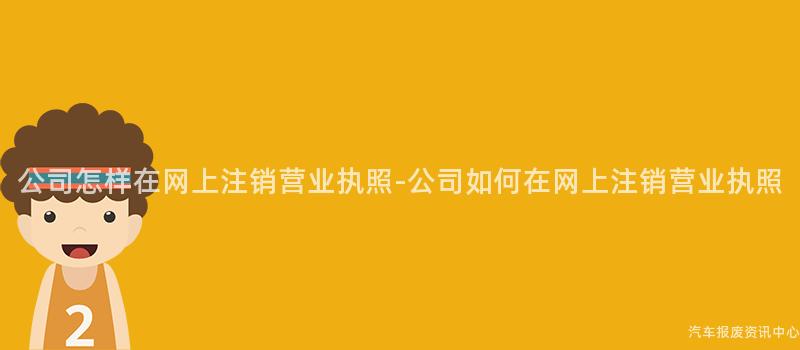 公司怎样在网上注销营业执照-公司如何在网上注销营业执照