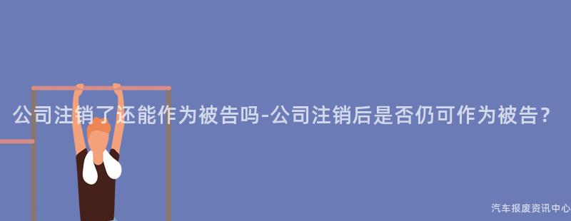 公司注销了还能作为被告吗-公司注销后是否仍可作为被告？