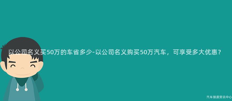 以公司名义买50万的车省多少-以公司名义购买50万汽车，可享受多大优惠？