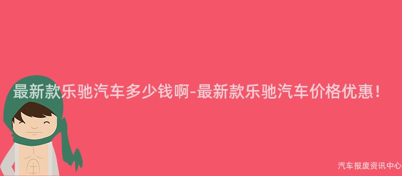 最新款乐驰汽车多少钱啊-最新款乐驰汽车价格优惠！