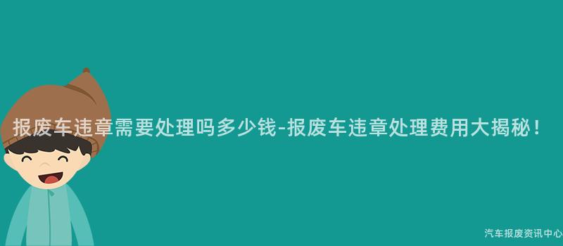 报废车违章需要处理吗多少钱-报废车违章处理费用大揭秘！