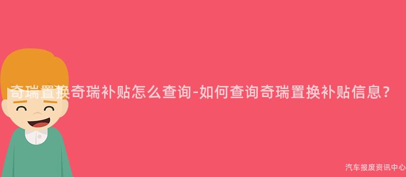 奇瑞置换奇瑞补贴怎么查询-如何查询奇瑞置换补贴信息？