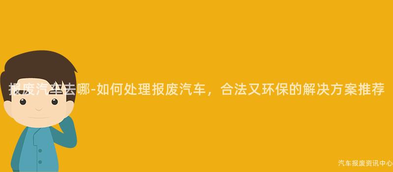报废汽车去哪-如何处理报废汽车，合法又环保的解决方案推荐