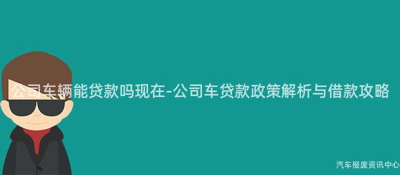 公司车辆能贷款吗现在-公司车贷款政策解析与借款攻略