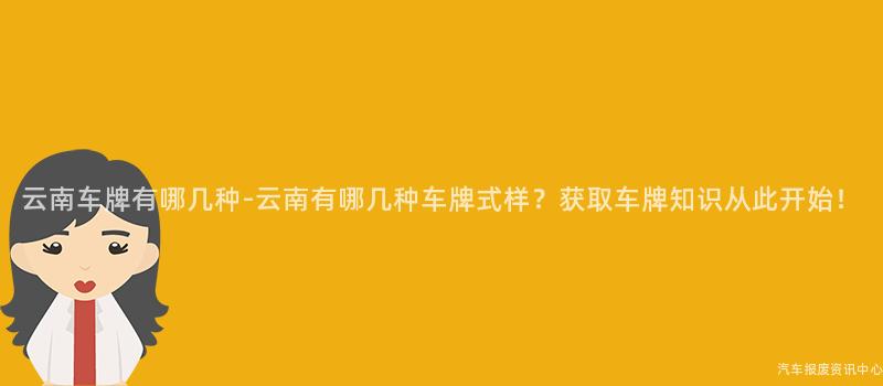 云南车牌有哪几种-云南有哪几种车牌式样？获取车牌知识从此开始！