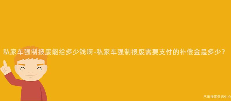 私家车强制报废能给多少钱啊-私家车强制报废需要支付的补偿金是多少?