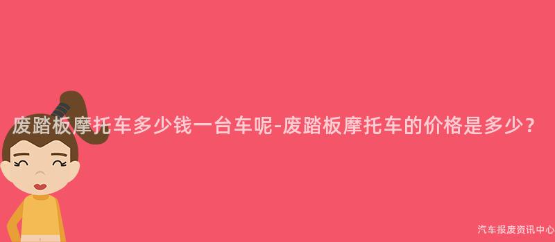 废踏板摩托车多少钱一台车呢-废踏板摩托车的价格是多少？