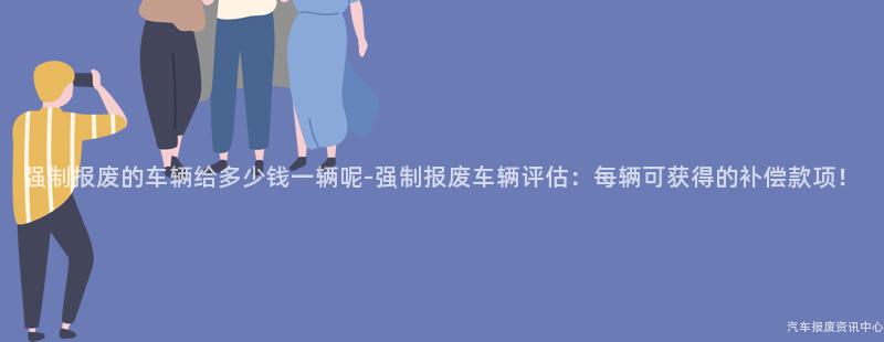 强制报废的车辆给多少钱一辆呢-强制报废车辆评估：每辆可获得的补偿款项！