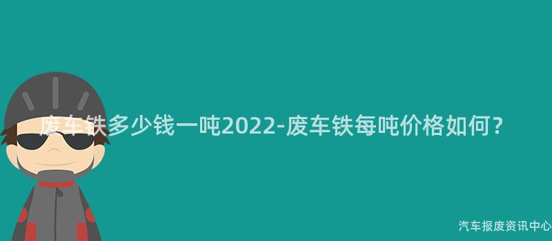 废车铁多少钱一吨2022-废车铁每吨价格如何？