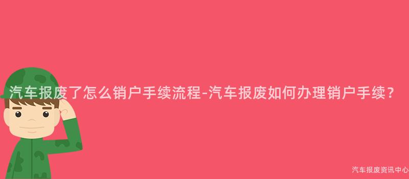 汽车报废了怎么销户手续流程-汽车报废如何办理销户手续？