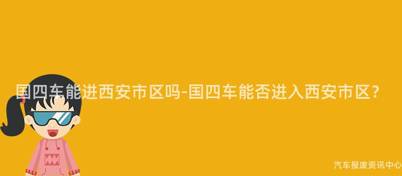 国四车能进西安市区吗-国四车能否进入西安市区？