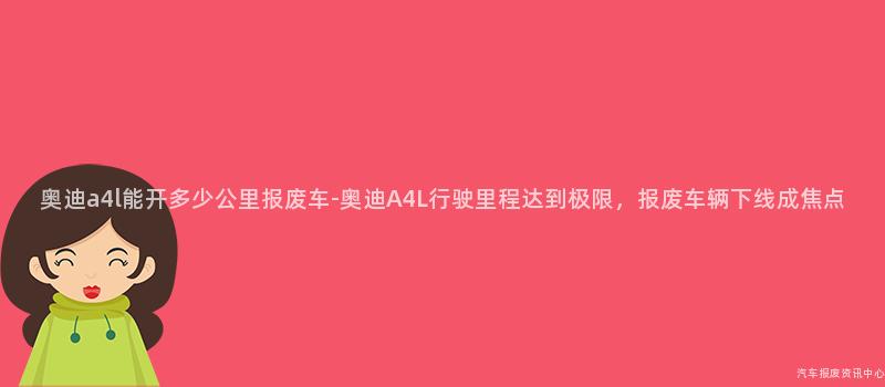奥迪a4l能开多少公里报废车-奥迪A4L行驶里程达到极限，报废车辆下线成焦点