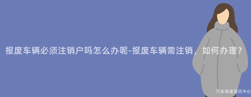 报废车辆必须注销户吗怎么办呢-报废车辆需注销，如何办理？