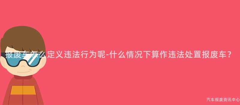 报废车怎么定义违法行为呢-什么情况下算作违法处置报废车？