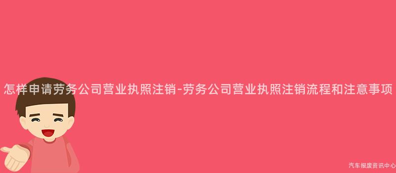 怎样申请劳务公司营业执照注销-劳务公司营业执照注销流程和注意事项