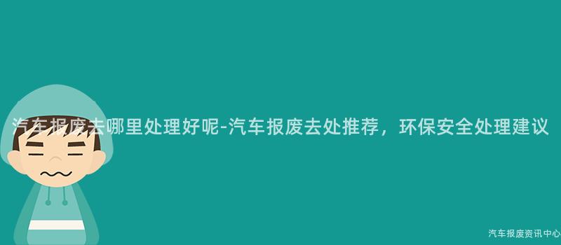 汽车报废去哪里处理好呢-汽车报废去处推荐，环保安全处理建议