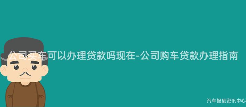 公司买车可以办理贷款吗现在-公司购车贷款办理指南