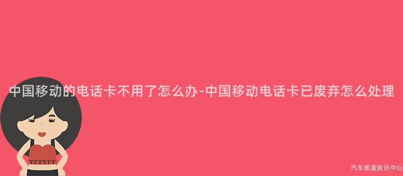 中国移动的电话卡不用了怎么办-中国移动电话卡已废弃怎么处理