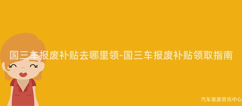 国三车报废补贴去哪里领-国三车报废补贴领取指南