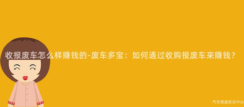 收报废车怎么样赚钱的-废车多宝：如何通过收购报废车来赚钱？