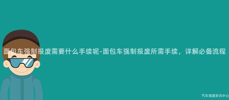 面包车强制报废需要什么手续呢-面包车强制报废所需手续，详解必备流程