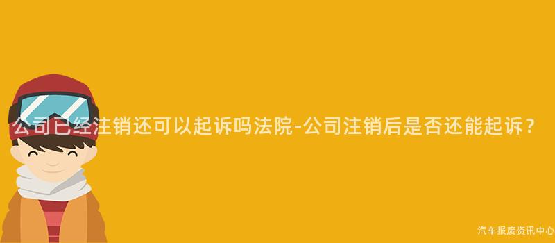 公司已经注销还可以起诉吗法院-公司注销后是否还能起诉？