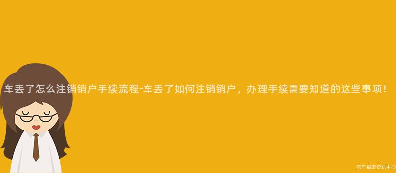 车丢了怎么注销销户手续流程-车丢了如何注销销户，办理手续需要知道的这些事项！